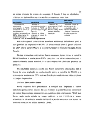 37
as idéias originais do projeto de pesquisa. O Quadro 3 traz as atividades,
objetivos, as fontes utilizadas e os resultados esperados nesta fase.
Atividades Objetivos Fontes
Resultados
Esperados
. Entrevista com
gestores de
organizações de PE/VC
abordando os temas: a
Indústria PE/VC
brasileira; a avaliação de
EBTs; idéia original do
projeto de pesquisa.
. Ampliar o
conhecimento sobre a
indústria de PE/VC e o
processo de avaliação
de EBTs.
. Discutir as idéias
originais do projeto de
pesquisa
. Gestores de
empresas de PE/VC:
Clovis Benoni
Meurer (CRP); Paulo
Renato (Instituto
Inovação)
. Aumentar o nível de
conhecimento do
pesquisador sobre a
indústria de PE/VC.
. Verificar a relevância
da idéia original de
pesquisa
Quadro 3: Fase de entrevistas exploratórias
Foi usada apenas uma fonte de evidência: entrevistas exploratórias junto a
dois gestores de empresas de PE/VC. Os entrevistados foram o gestor fundador
da CRP, Clovis Benoni Meurer e o gestor fundador do Instituto Inovação, Paulo
Renato.
Nestas entrevistas exploratórias foram abordados temas como: a Indústria
PE/VC brasileira; a avaliação de EBTs; pesquisas que seriam relevantes para o
desenvolvimento dessa indústria; e a idéia original dos possíveis projetos de
pesquisa.
Os resultados esperados desta fase foram plenamente alcançados, sob a
forma de uma ampliação do conhecimento sobre a indústria de PE/VC e o
processo de avaliação de EBTs e da verificação da relevância das idéias originais
do projeto de pesquisa.
2ª Fase: Seleção dos casos
Nesta segunda fase procedeu-se a seleção das empresas a serem
estudadas para gerar os estudos de caso múltiplos e apresentação da idéia inicial
do projeto de pesquisa a essas empresas. A seleção das empresas de PE/VC que
fazem parte deste estudo de casos múltiplos e dos indivíduos a serem
entrevistados foi realizada através da Identificação das empresas que atuam na
indústria de PE/VC no estado de Minas Gerais.
 