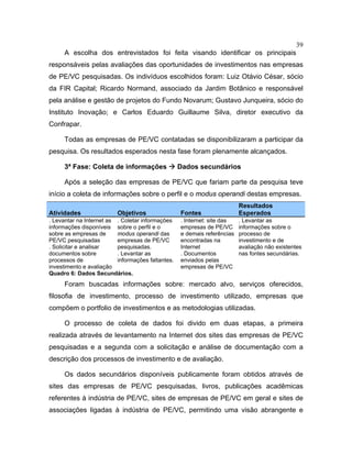 39
A escolha dos entrevistados foi feita visando identificar os principais
responsáveis pelas avaliações das oportunidades de investimentos nas empresas
de PE/VC pesquisadas. Os indivíduos escolhidos foram: Luiz Otávio César, sócio
da FIR Capital; Ricardo Normand, associado da Jardim Botânico e responsável
pela análise e gestão de projetos do Fundo Novarum; Gustavo Junqueira, sócio do
Instituto Inovação; e Carlos Eduardo Guillaume Silva, diretor executivo da
Confrapar.
Todas as empresas de PE/VC contatadas se disponibilizaram a participar da
pesquisa. Os resultados esperados nesta fase foram plenamente alcançados.
3ª Fase: Coleta de informações Dados secundários
Após a seleção das empresas de PE/VC que fariam parte da pesquisa teve
início a coleta de informações sobre o perfil e o modus operandi destas empresas.
Atividades Objetivos Fontes
Resultados
Esperados
. Levantar na Internet as
informações disponíveis
sobre as empresas de
PE/VC pesquisadas
. Solicitar e analisar
documentos sobre
processos de
investimento e avaliação
. Coletar informações
sobre o perfil e o
modus operandi das
empresas de PE/VC
pesquisadas.
. Levantar as
informações faltantes.
. Internet: site das
empresas de PE/VC
e demais referências
encontradas na
Internet
. Documentos
enviados pelas
empresas de PE/VC
. Levantar as
informações sobre o
processo de
investimento e de
avaliação não existentes
nas fontes secundárias.
Quadro 6: Dados Secundários.
Foram buscadas informações sobre: mercado alvo, serviços oferecidos,
filosofia de investimento, processo de investimento utilizado, empresas que
compõem o portfolio de investimentos e as metodologias utilizadas.
O processo de coleta de dados foi divido em duas etapas, a primeira
realizada através de levantamento na Internet dos sites das empresas de PE/VC
pesquisadas e a segunda com a solicitação e análise de documentação com a
descrição dos processos de investimento e de avaliação.
Os dados secundários disponíveis publicamente foram obtidos através de
sites das empresas de PE/VC pesquisadas, livros, publicações acadêmicas
referentes à indústria de PE/VC, sites de empresas de PE/VC em geral e sites de
associações ligadas à indústria de PE/VC, permitindo uma visão abrangente e
 