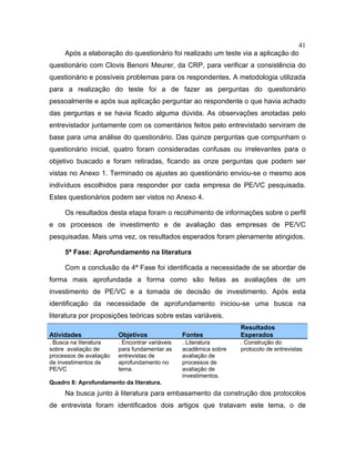 41
Após a elaboração do questionário foi realizado um teste via a aplicação do
questionário com Clovis Benoni Meurer, da CRP, para verificar a consistência do
questionário e possíveis problemas para os respondentes. A metodologia utilizada
para a realização do teste foi a de fazer as perguntas do questionário
pessoalmente e após sua aplicação perguntar ao respondente o que havia achado
das perguntas e se havia ficado alguma dúvida. As observações anotadas pelo
entrevistador juntamente com os comentários feitos pelo entrevistado serviram de
base para uma análise do questionário. Das quinze perguntas que compunham o
questionário inicial, quatro foram consideradas confusas ou irrelevantes para o
objetivo buscado e foram retiradas, ficando as onze perguntas que podem ser
vistas no Anexo 1. Terminado os ajustes ao questionário enviou-se o mesmo aos
indivíduos escolhidos para responder por cada empresa de PE/VC pesquisada.
Estes questionários podem ser vistos no Anexo 4.
Os resultados desta etapa foram o recolhimento de informações sobre o perfil
e os processos de investimento e de avaliação das empresas de PE/VC
pesquisadas. Mais uma vez, os resultados esperados foram plenamente atingidos.
5ª Fase: Aprofundamento na literatura
Com a conclusão da 4ª Fase foi identificada a necessidade de se abordar de
forma mais aprofundada a forma como são feitas as avaliações de um
investimento de PE/VC e a tomada de decisão de investimento. Após esta
identificação da necessidade de aprofundamento iniciou-se uma busca na
literatura por proposições teóricas sobre estas variáveis.
Atividades Objetivos Fontes
Resultados
Esperados
. Busca na literatura
sobre avaliação de
processos de avaliação
de investimentos de
PE/VC
. Encontrar variáveis
para fundamentar as
entrevistas de
aprofundamento no
tema.
. Literatura
acadêmica sobre
avaliação de
processos de
avaliação de
investimentos.
. Construção do
protocolo de entrevistas
Quadro 8: Aprofundamento da literatura.
Na busca junto à literatura para embasamento da construção dos protocolos
de entrevista foram identificados dois artigos que tratavam este tema, o de
 