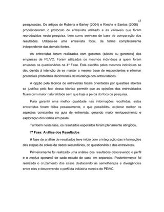 43
pesquisadas. Os artigos de Roberts e Barley (2004) e Rieche e Santos (2006)
proporcionaram o protocolo de entrevista utilizado e as variáveis que foram
reproduzidas nesta pesquisa, bem como serviram de base de comparação dos
resultados. Utilizou-se uma entrevista focal, de forma completamente
independente das demais fontes.
As entrevistas foram realizadas com gestores (sócios ou gerentes) das
empresas de PE/VC. Foram utilizados os mesmos indivíduos a quem foram
enviados os questionários na 4ª Fase. Esta escolha pelos mesmos indivíduos se
deu devido à intenção de se manter a mesma base de respondentes e eliminar
potenciais problemas decorrentes da mudança dos entrevistados.
A opção pela técnica de entrevistas focais orientadas por questões abertas
se justifica pelo fato dessa técnica permitir que as opiniões dos entrevistados
fluam com maior naturalidade sem que haja a perda do foco de pesquisa.
Para garantir uma melhor qualidade nas informações recolhidas, estas
entrevistas foram feitas pessoalmente, o que possibilitou explorar melhor os
aspectos constantes no guia de entrevista, gerando maior enriquecimento e
exploração dos temas em pauta.
Também nesta fase, os resultados esperados foram plenamente atingidos.
7ª Fase: Análise dos Resultados
A fase de análise de resultados teve início com a integração das informações
das etapas de coleta de dados secundários, do questionário e das entrevistas.
Primeiramente foi realizado uma análise dos resultados descrevendo o perfil
e o modus operandi de cada estudo de caso em separado. Posteriormente foi
realizado o cruzamento dos casos destacando as semelhanças e divergências
entre eles e descrevendo o perfil da indústria mineira de PE/VC.
 