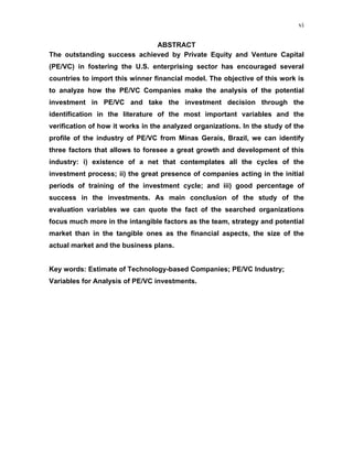 vi
ABSTRACT
The outstanding success achieved by Private Equity and Venture Capital
(PE/VC) in fostering the U.S. enterprising sector has encouraged several
countries to import this winner financial model. The objective of this work is
to analyze how the PE/VC Companies make the analysis of the potential
investment in PE/VC and take the investment decision through the
identification in the literature of the most important variables and the
verification of how it works in the analyzed organizations. In the study of the
profile of the industry of PE/VC from Minas Gerais, Brazil, we can identify
three factors that allows to foresee a great growth and development of this
industry: i) existence of a net that contemplates all the cycles of the
investment process; ii) the great presence of companies acting in the initial
periods of training of the investment cycle; and iii) good percentage of
success in the investments. As main conclusion of the study of the
evaluation variables we can quote the fact of the searched organizations
focus much more in the intangible factors as the team, strategy and potential
market than in the tangible ones as the financial aspects, the size of the
actual market and the business plans.
Key words: Estimate of Technology-based Companies; PE/VC Industry;
Variables for Analysis of PE/VC investments.
 