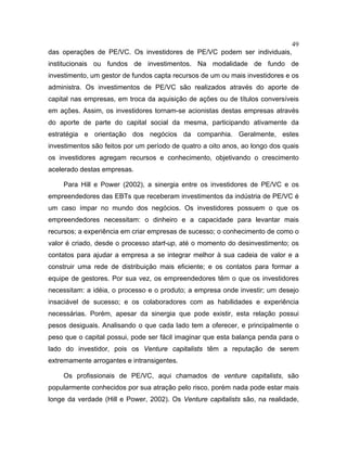 49
das operações de PE/VC. Os investidores de PE/VC podem ser individuais,
institucionais ou fundos de investimentos. Na modalidade de fundo de
investimento, um gestor de fundos capta recursos de um ou mais investidores e os
administra. Os investimentos de PE/VC são realizados através do aporte de
capital nas empresas, em troca da aquisição de ações ou de títulos conversíveis
em ações. Assim, os investidores tornam-se acionistas destas empresas através
do aporte de parte do capital social da mesma, participando ativamente da
estratégia e orientação dos negócios da companhia. Geralmente, estes
investimentos são feitos por um período de quatro a oito anos, ao longo dos quais
os investidores agregam recursos e conhecimento, objetivando o crescimento
acelerado destas empresas.
Para Hill e Power (2002), a sinergia entre os investidores de PE/VC e os
empreendedores das EBTs que receberam investimentos da indústria de PE/VC é
um caso ímpar no mundo dos negócios. Os investidores possuem o que os
empreendedores necessitam: o dinheiro e a capacidade para levantar mais
recursos; a experiência em criar empresas de sucesso; o conhecimento de como o
valor é criado, desde o processo start-up, até o momento do desinvestimento; os
contatos para ajudar a empresa a se integrar melhor à sua cadeia de valor e a
construir uma rede de distribuição mais eficiente; e os contatos para formar a
equipe de gestores. Por sua vez, os empreendedores têm o que os investidores
necessitam: a idéia, o processo e o produto; a empresa onde investir; um desejo
insaciável de sucesso; e os colaboradores com as habilidades e experiência
necessárias. Porém, apesar da sinergia que pode existir, esta relação possui
pesos desiguais. Analisando o que cada lado tem a oferecer, e principalmente o
peso que o capital possui, pode ser fácil imaginar que esta balança penda para o
lado do investidor, pois os Venture capitalists têm a reputação de serem
extremamente arrogantes e intransigentes.
Os profissionais de PE/VC, aqui chamados de venture capitalists, são
popularmente conhecidos por sua atração pelo risco, porém nada pode estar mais
longe da verdade (Hill e Power, 2002). Os Venture capitalists são, na realidade,
 