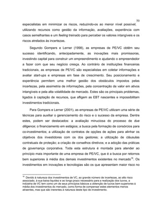 50
especialistas em minimizar os riscos, reduzindo-os ao menor nível possível,
utilizando recursos como gestão da informação, avaliações, experiência com
casos semelhantes e um feeling treinado para perceber os valores intangíveis e os
riscos atrelados às incertezas.
Segundo Gompers e Lerner (1998), as empresas de PE/VC obtêm seu
sucesso identificando, antecipadamente, as inovações mais promissoras,
investindo capital para construir um empreendimento e ajudando o empreendedor
a fazer com que seu negócio cresça. Ao contrário de instituições financeiras
tradicionais, as empresas de PE/VC são especialistas em coletar informações e
avaliar start-ups e empresas em fase de crescimento. Seu posicionamento e
experiência permitem uma melhor gestão dos obstáculos impostos pelas
incertezas, pela assimetria de informações, pela concentração de valor em ativos
intangíveis e pela alta volatilidade de mercado. Estes são os principais problemas,
ligados à captação de recursos, que afligem as EBT nascentes e impossibilitam
investimentos tradicionais.
Para Gompers e Lerner (2001), as empresas de PE/VC utilizam uma série de
técnicas para auxiliar o gerenciamento do risco e o sucesso da empresa. Dentre
estes, podem ser destacados: a avaliação minuciosa do processo de due
diligence; o financiamento em estágios; a busca pela formação de consórcios para
co-investimentos; a utilização de contratos de opções de ações para alinhar os
objetivos dos investidores com os dos gestores; a utilização de cláusulas
contratuais de proteção; a criação de conselhos diretivos; e a adoção das práticas
de governança corporativa. Toda esta estrutura é montada para atender ao
princípio mais importante de uma empresa de PE/VC, que é a busca por retornos
bem superiores à média dos demais investimentos existentes no mercado16
. Os
investimentos em inovações e tecnologias são os que apresentam maior risco no
16
Devido à natureza dos investimentos de VC, ao grande número de incertezas, ao alto risco
associado, à sua baixa liquidez e ao longo prazo necessário para a realização dos lucros, a
indústria de VC tem como um de seus princípios básicos a obtenção de lucros bem superiores à
média dos investimentos do mercado, como forma de compensar estes elementos menos
atraentes, mas que são inerentes à natureza deste tipo de investimento.
 