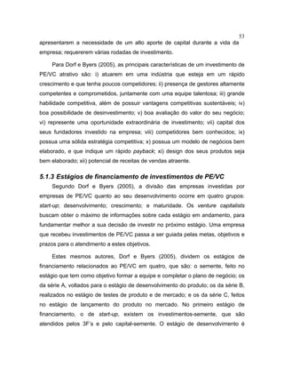 53
apresentarem a necessidade de um alto aporte de capital durante a vida da
empresa; requererem várias rodadas de investimento.
Para Dorf e Byers (2005), as principais características de um investimento de
PE/VC atrativo são: i) atuarem em uma indústria que esteja em um rápido
crescimento e que tenha poucos competidores; ii) presença de gestores altamente
competentes e comprometidos, juntamente com uma equipe talentosa; iii) grande
habilidade competitiva, além de possuir vantagens competitivas sustentáveis; iv)
boa possibilidade de desinvestimento; v) boa avaliação do valor do seu negócio;
vi) represente uma oportunidade extraordinária de investimento; vii) capital dos
seus fundadores investido na empresa; viii) competidores bem conhecidos; ix)
possua uma sólida estratégia competitiva; x) possua um modelo de negócios bem
elaborado, e que indique um rápido payback; xi) design dos seus produtos seja
bem elaborado; xii) potencial de receitas de vendas atraente.
5.1.3 Estágios de financiamento de investimentos de PE/VC
Segundo Dorf e Byers (2005), a divisão das empresas investidas por
empresas de PE/VC quanto ao seu desenvolvimento ocorre em quatro grupos:
start-up; desenvolvimento; crescimento; e maturidade. Os venture capitalists
buscam obter o máximo de informações sobre cada estágio em andamento, para
fundamentar melhor a sua decisão de investir no próximo estágio. Uma empresa
que recebeu investimentos de PE/VC passa a ser guiada pelas metas, objetivos e
prazos para o atendimento a estes objetivos.
Estes mesmos autores, Dorf e Byers (2005), dividem os estágios de
financiamento relacionados ao PE/VC em quatro, que são: o semente, feito no
estágio que tem como objetivo formar a equipe e completar o plano de negócio; os
da série A, voltados para o estágio de desenvolvimento do produto; os da série B,
realizados no estágio de testes de produto e de mercado; e os da série C, feitos
no estágio de lançamento do produto no mercado. No primeiro estágio de
financiamento, o de start-up, existem os investimentos-semente, que são
atendidos pelos 3F’s e pelo capital-semente. O estágio de desenvolvimento é
 