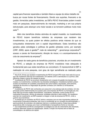55
capital para financiar expansões e também libera a equipe do árduo trabalho de
busca por novas fontes de financiamento. Devido aos suportes, financeiro e de
gestão, fornecidos pelos investidores, as EBTs PE/VC financiadas podem investir
mais em pesquisas, desenvolvimento de mercado, marketing e em sua própria
estruturação, para alcançar uma maior escala e se tornarem públicas muito mais
sedo19
.
Além dos benefícios diretos advindos do capital investido, os investimentos
de PE/VC trazem benefícios indiretos às empresas que recebem tais
investimentos, os quais podem ter efeitos positivos ainda maiores do que os
conquistados diretamente com o capital disponibilizado. Estes benefícios são
gerados pelas estratégias e políticas de gestão adotadas como, por exemplo
(CRP, 2006): apoio à gestão20
; rede de networking21
; governança corporativa22
;
acesso a canais de financiamento; diluição de riscos; e o acompanhamento do
ciclo de crescimento da empresa23
.
Apesar da vasta gama de benefícios possíveis, oriundos de um investimento
de PE/VC, a seleção da empresa de PE/VC investidora mais adequada é
fundamental para que estes benefícios se concretizem. É imprescindível à EBT a
realização de uma pesquisa, com grau de rigor semelhante ao realizado pelos
19
Nos EUA, firmas que recebem investimentos de PE/VC lançam IPO muito mais cedo do que as
que não receberam este tipo de investimento. Em setores como o aeronáutico e o químico, esta
diferença chega a menos da metade do tempo.
20
Investidores de PE/VC se envolvem diretamente com a equipe de gestão da empresa que
recebeu os investimentos, contribuindo nas decisões estratégicas. Investidores também podem
auxiliar as empresas em questões corporativas tais como fusões e aquisições, joint-ventures,
captação de recursos ou negociação de grandes contratos com clientes ou fornecedores
estratégicos.
21
Investidores de PE/VC são conhecidos por possuírem uma extensa rede de contatos. Um dos
principais pontos determinantes do sucesso para uma empresa de PE/VC é a formação de uma
forte rede que envolva órgãos financiadores, consultores, empresas, outros fundos de VC,
instituições financeiras, centros de pesquisa, entidades setoriais e setor público. Ao receberem
este tipo de investimento, as EBTs passam a integrar a rede da empresa de PE/VC, vindo a
usufruir seus benefícios.
22
A entrada de um investidor de PE/VC alinha a empresa com as mais importantes práticas de
Governança Corporativa existentes, tais como a constituição de um conselho de administração, o
aprimoramento de controles e de sistemas internos e a auditoria externa. Estas boas práticas
corporativas dão à empresa uma maior confiabilidade e transparência frente ao mercado.
23
Os investimentos de PE/VC acompanham os estágios do ciclo de crescimento das empresas,
existindo diferentes opções de capitalização, desde a criação da empresa até as fases de
consolidação e de abertura de capital.
 