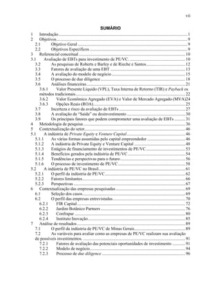 vii
SUMÁRIO
1 Introdução.......................................................................................................................1
2 Objetivos.........................................................................................................................9
2.1 Objetivo Geral .....................................................................................................9
2.2 Objetivos Específicos ..........................................................................................9
3 Referencial conceitual ..................................................................................................10
3.1 Avaliação de EBTs para investimento de PE/VC. ...................................................10
3.2 As pesquisas de Roberts e Barley e de Rieche e Santos....................................12
3.3 Fatores de avaliação de uma EBT .....................................................................13
3.4 A avaliação do modelo de negócio....................................................................15
3.5 O processo de due diligence ..............................................................................18
3.6 Análises financeiras...........................................................................................21
3.6.1 Valor Presente Líquido (VPL), Taxa Interna de Retorno (TIR) e Payback os
métodos tradicionais.....................................................................................................22
3.6.2 Valor Econômico Agregado (EVA) e Valor de Mercado Agregado (MVA)24
3.6.3 Opções Reais (ROA).....................................................................................25
3.7 Incerteza e risco da avaliação de EBTs .............................................................27
3.8 A avaliação da “Saída” ou desinvestimento......................................................30
3.9 Os principais fatores que podem comprometer uma avaliação de EBTs ..........31
4 Metodologia de pesquisa ..............................................................................................36
5 Contextualização do setor.............................................................................................46
5.1 A indústria de Private Equity e Venture Capital......................................................46
5.1.1 As várias formas assumidas pelo capital empreendedor ...................................46
5.1.2 A indústria de Private Equity e Venture Capital ...............................................48
5.1.3 Estágios de financiamento de investimentos de PE/VC....................................53
5.1.4 Benefícios gerados pela indústria de PE/VC.....................................................54
5.1.5 Tendências e perspectivas para o futuro............................................................56
5.1.6 O processo de investimento de PE/VC..............................................................58
5.2 A indústria de PE/VC no Brasil................................................................................61
5.2.1 O perfil da indústria de PE/VC..........................................................................62
5.2.2 Fatores limitantes...............................................................................................66
5.2.3 Perspectivas .......................................................................................................67
6 Contextualização das empresas pesquisadas................................................................69
6.1 Seleção dos casos...............................................................................................69
6.2 O perfil das empresas entrevistadas...................................................................70
6.2.1 FIR Capital....................................................................................................72
6.2.2 Jardim Botânico Partners ..............................................................................76
6.2.3 Confrapar ......................................................................................................80
6.2.4 Instituto Inovação..........................................................................................85
7 Análise de resultados....................................................................................................89
7.1 O perfil da indústria de PE/VC de Minas Gerais...............................................89
7.2 As variáveis para avaliar como as empresas de PE/VC realizam sua avaliação
de possíveis investimentos. ..............................................................................................91
7.2.1 Fatores de avaliação das potenciais oportunidades de investimento ............91
7.2.2 Modelo de negócio........................................................................................94
7.2.3 Processo de due diligence .............................................................................96
 