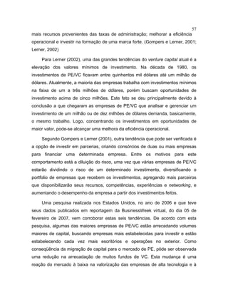 57
mais recursos provenientes das taxas de administração; melhorar a eficiência
operacional e investir na formação de uma marca forte. (Gompers e Lerner, 2001;
Lerner, 2002)
Para Lerner (2002), uma das grandes tendências do venture capital atual é a
elevação dos valores mínimos de investimento. Na década de 1980, os
investimentos de PE/VC ficavam entre quinhentos mil dólares até um milhão de
dólares. Atualmente, a maioria das empresas trabalha com investimentos mínimos
na faixa de um a três milhões de dólares, porém buscam oportunidades de
investimento acima de cinco milhões. Este fato se deu principalmente devido à
conclusão a que chegaram as empresas de PE/VC que analisar e gerenciar um
investimento de um milhão ou de dez milhões de dólares demanda, basicamente,
o mesmo trabalho. Logo, concentrando os investimentos em oportunidades de
maior valor, pode-se alcançar uma melhora da eficiência operacional.
Segundo Gompers e Lerner (2001), outra tendência que pode ser verificada é
a opção de investir em parcerias, criando consórcios de duas ou mais empresas
para financiar uma determinada empresa. Entre os motivos para este
comportamento está a diluição do risco, uma vez que várias empresas de PE/VC
estarão dividindo o risco de um determinado investimento, diversificando o
portfolio de empresas que recebem os investimentos, agregando mais parceiros
que disponibilizarão seus recursos, competências, experiências e networking, e
aumentando o desempenho da empresa a partir dos investimentos feitos.
Uma pesquisa realizada nos Estados Unidos, no ano de 2006 e que teve
seus dados publicados em reportagem da BusinessWeek virtual, do dia 05 de
fevereiro de 2007, vem corroborar estas seis tendências. De acordo com esta
pesquisa, algumas das maiores empresas de PE/VC estão arrecadando volumes
maiores de capital, buscando empresas mais estabelecidas para investir e estão
estabelecendo cada vez mais escritórios e operações no exterior. Como
conseqüência da migração de capital para o mercado de PE, pôde ser observada
uma redução na arrecadação de muitos fundos de VC. Esta mudança é uma
reação do mercado à baixa na valorização das empresas de alta tecnologia e à
 