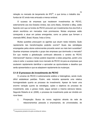 58
retração no mercado de lançamento de IPO24
, o que tornou o trabalho dos
fundos de VC ainda mais arriscado e menos rentável.
O sucesso de empresas que receberam investimentos de PE/VC,
externamente aos dos Estados Unidos, tais como Baidu, Gmarket e eBay, estão
fazendo com que os fundos de PE/VC procurem por investimentos fora dos EUA e
abram escritórios em mercados mais promissores. Muitas empresas estão
começando a atuar em países emergentes, como os países que formam o
chamado BRIC, Brasil, Rússia, Índia e China.
Muitas questões preocupam os agentes que atuam nesta indústria. Quão
rapidamente tais transformações poderão ocorrer? Quais das estratégias
empregadas pelos atores sobreviventes provarão serem as mais bem sucedidas?
Quantas empresas comporão o grupo das empresas que dominarão o mercado?
Em que medida a globalização continuará alterando o cenário do PE/VC
internacional? Apenas o tempo poderá responder a estas perguntas, porém uma
coisa é certa: o sucesso neste novo mercado de PE/VC irá para as empresas que
souberem rapidamente identificar e aproveitar as oportunidades e desafios que
serão apresentados e que se adaptarem rapidamente às mudanças.
5.1.6 O processo de investimento de PE/VC
O universo do PE/VC é extremamente eclético e heterogêneo, sendo muito
difícil estabelecer padrões. Porém, esta indústria apresenta uma relativa
homogeneidade quanto ao processo de investimento. Apesar de haver uma
enorme variação quanto às estratégias, ações e objetivos do processo de
investimento, este, a grosso modo, segue sempre a mesma estrutura básica.
Segundo Roberts et al. (2006), o processo de investimento pode ser dividido em
nove fases:
i) Prospecção: Busca de novos negócios através da rede de
relacionamentos pessoais e empresariais, de universidades, de
24
Lançamento primário de ações na bolsa de valores.
 