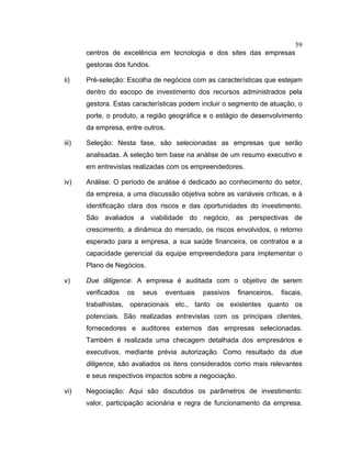 59
centros de excelência em tecnologia e dos sites das empresas
gestoras dos fundos.
ii) Pré-seleção: Escolha de negócios com as características que estejam
dentro do escopo de investimento dos recursos administrados pela
gestora. Estas características podem incluir o segmento de atuação, o
porte, o produto, a região geográfica e o estágio de desenvolvimento
da empresa, entre outros.
iii) Seleção: Nesta fase, são selecionadas as empresas que serão
analisadas. A seleção tem base na análise de um resumo executivo e
em entrevistas realizadas com os empreendedores.
iv) Análise: O período de análise é dedicado ao conhecimento do setor,
da empresa, a uma discussão objetiva sobre as variáveis críticas, e à
identificação clara dos riscos e das oportunidades do investimento.
São avaliados a viabilidade do negócio, as perspectivas de
crescimento, a dinâmica do mercado, os riscos envolvidos, o retorno
esperado para a empresa, a sua saúde financeira, os contratos e a
capacidade gerencial da equipe empreendedora para implementar o
Plano de Negócios.
v) Due diligence: A empresa é auditada com o objetivo de serem
verificados os seus eventuais passivos financeiros, fiscais,
trabalhistas, operacionais etc., tanto os existentes quanto os
potenciais. São realizadas entrevistas com os principais clientes,
fornecedores e auditores externos das empresas selecionadas.
Também é realizada uma checagem detalhada dos empresários e
executivos, mediante prévia autorização. Como resultado da due
diligence, são avaliados os itens considerados como mais relevantes
e seus respectivos impactos sobre a negociação.
vi) Negociação: Aqui são discutidos os parâmetros de investimento:
valor, participação acionária e regra de funcionamento da empresa.
 