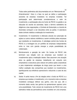 60
Todos estes parâmetros são documentados em um “Memorando de
Entendimentos”. Esta é a fase na qual se define a participação
acionária da empresa investidora na empresa investida. Tal
participação será determinada considerando-se o valor do
investimento, a participação ativa do fundo de PE/VC na gestão e as
cláusulas do acordo de acionistas. Após o término satisfatório da
diligência e das negociações, o Contrato de Subscrição e o Acordo de
Acionistas começam a ser discutidos entre as partes. A assinatura
deste contrato viabiliza a realização do investimento.
vii) Investimento: O investimento é efetivado através da subscrição de
ações ou outros valores mobiliários a serem emitidos pelas empresas
que receberão os investimentos. A estratégia central dos fundos de
PE/VC é a montagem de um portfolio de empresas independentes
entre si, mas com grande sinergia e ampla possibilidade de
colaboração.
viii) Monitoramento e geração de valor: Os fundos de PE/VC não
terminam sua relação com as empresas que recebem os
investimentos após a realização destes. Elas assumem uma atuação
ativa na gestão da empresa, trabalhando em conjunto com
empresários e executivos para colocar em prática ações corporativas
e para implementar estratégias de longo prazo que levem a uma
melhor avaliação das companhias que recebem os investimentos,
aperfeiçoando sua eficiência operacional e reduzindo o custo de seu
capital.
ix) Saída: A saída marca o fim da relação entre o fundo de PE/VC e a
empresa que recebeu o investimento, e é o momento onde a empresa
investidora consegue efetivar seu ganho, uma vez que, até o
momento desta venda, tais ganhos se apresentavam apenas como
uma possibilidade. Todo veículo de investimento de PE/VC tem uma
estimativa média de permanência como investidor em uma empresa.
 