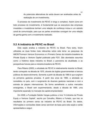 61
As potenciais alternativas de saída devem ser analisadas antes da
realização de um investimento.
O processo de investimento de PE/VC é longo e complexo. Assim como em
todo processo do investimento, é fundamental que os executivos das empresas
investidas e investidoras tenham uma relação de confiança mútua e um estreito
canal de comunicação, para que as partes envolvidas consigam ter uma relação
de ganha-ganha com o investimento realizado.
5.2 A indústria de PE/VC no Brasil
Esta seção analisa a indústria de PE/VC no Brasil. Para tanto, foram
utilizadas as duas fontes mais relevantes sobre este tema: as pesquisas da
ABCR/Thomson Venture Economics e o Primeiro Censo da indústria brasileira de
Private Equity e Venture Capital publicado pela FGV. São abordados assuntos
como: o histórico desta indústria no Brasil; o panorama da atualidade; e as
perspectivas futuras para a indústria brasileira de PE/VC.
Para Ribeiro (2005), a atividade de PE/VC é relativamente recente no Brasil,
tendo começado na década de 1970, através de órgãos governamentais e bancos
públicos de desenvolvimento. Somente a partir da década de 1980 é que surgiram
os primeiros gestores privados. A partir dos anos de 1990, a atividade se
consolidou no país, com o surgimento de diversos gestores nacionais e com a
entrada de players internacionais. De forma semelhante a outros mercados
emergentes, o Brasil vem experimentando, desde a década de 1990, uma
importante expansão no mercado de capital empreendedor.
Em 2006, a Fundação Getúlio Vargas publicou o livro “A Indústria de Private
Equity e Venture Capital”, escrito por Carvalho, Ribeiro e Furtado, que traz os
resultados do primeiro censo da indústria de PE/VC do Brasil. Os dados,
informações e conclusões deste censo serviram de base para esta seção e serão
apresentados a seguir.
 