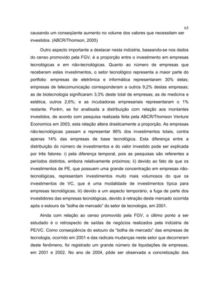 65
causando um conseqüente aumento no volume dos valores que necessitam ser
investidos. (ABCR/Thomson, 2005)
Outro aspecto importante a destacar nesta indústria, baseando-se nos dados
do censo promovido pela FGV, é a proporção entre o investimento em empresas
tecnológicas e em não-tecnológicas. Quanto ao número de empresas que
receberam estes investimentos, o setor tecnológico representa a maior parte do
portfolio: empresas de eletrônica e informática representaram 30% delas;
empresas de telecomunicação corresponderam a outros 9,2% destas empresas;
as de biotecnologia significaram 3,3% deste total de empresas; as de medicina e
estética, outros 2,6%; e as incubadoras empresariais representaram o 1%
restante. Porém, se for analisada a distribuição com relação aos montantes
investidos, de acordo com pesquisa realizada feita pela ABCR/Thomson Venture
Economics em 2003, esta relação altera drasticamente a proporção. As empresas
não-tecnológicas passam a representar 86% dos investimentos totais, contra
apenas 14% das empresas de base tecnológica. Esta diferença entre a
distribuição do número de investimentos e do valor investido pode ser explicada
por três fatores: i) pela diferença temporal, pois as pesquisas são referentes a
períodos distintos, embora relativamente próximos; ii) devido ao fato de que os
investimentos de PE, que possuem uma grande concentração em empresas não-
tecnológicas, representam investimentos muito mais volumosos do que os
investimentos de VC, que é uma modalidade de investimentos típica para
empresas tecnológicas; iii) devido a um aspecto temporário, a fuga de parte dos
investidores das empresas tecnológicas, devido à retração deste mercado ocorrida
após o estouro da “bolha de mercado” do setor de tecnologia, em 2001.
Ainda com relação ao censo promovido pela FGV, o último ponto a ser
estudado é o retrospecto de saídas de negócios realizados pela indústria de
PE/VC. Como conseqüência do estouro da “bolha de mercado” das empresas de
tecnologia, ocorrido em 2001 e das radicais mudanças neste setor que decorreram
deste fenômeno, foi registrado um grande número de liquidações de empresas,
em 2001 e 2002. No ano de 2004, pôde ser observada a concretização dos
 