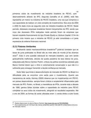 66
primeiros ciclos de investimento da indústria brasileira de PE/VC, com
desinvestimento através de IPO. Segundo Carvalho et al. (2006), este fato
representa um marco na indústria de PE/VC brasileira, uma vez que comprova a
sua capacidade de realizar um ciclo completo de investimentos. Nos anos de 2004
e 2005 foi dado início ao segundo ciclo da indústria brasileira de PE/VC. Neste
período, dezesseis empresas brasileiras fizeram lançamentos de IPO, sendo que
nove das dezesseis IPOs realizadas neste período foram de empresas que
haviam recebido financiamento do tipo Private Equity ou Venture Capital. O fim do
primeiro ciclo mostra que a indústria de PE/VC já está consolidada e é parte
expressiva do sistema financeiro nacional.
5.2.2 Fatores limitantes
Analisando dados macroeconômicos brasileiros26
pode-se constatar que as
taxas de juros praticadas no Brasil são as mais altas do mundo já faz diversos
anos27
. Esta é uma questão estrutural do mercado brasileiro, que vem sendo
gradualmente melhorada, através da queda paulatina da taxa básica de juros,
estipulada pelo Banco Central. Porém, críticos da política econômica adotada pelo
Banco Central dizem que o ritmo é extremamente conservador e que não é o
suficiente para conseguir transmitir a devida confiança ao mercado.
Outro fator que limita o desenvolvimento do mercado de PE/VC no Brasil é a
dificuldade para se encontrar uma saída para o investimento. Quanto aos
mecanismos de saída, Kenney (2000) observa que os investimentos em PE/VC,
em países desenvolvidos, sempre foram cíclicos e amplamente influenciados pelo
mercado de IPO. Porém, no Brasil, a inexistência de IPOs, durante toda a década
de 1990, gerava fortes dúvidas sobre a capacidade da indústria para PE/VC
completar os seus ciclos de investimento, atingindo os resultados esperados. Até
o ano de 2004, as formas de saída utilizadas eram: i) venda direta a outro fundo
26
Dados disponíveis no site do Banco Central, http://www.bcb.gov.br/?ECONOMIA
27
Os investimentos em VC ficam tão menos atraentes quanto mais alta for a taxa básica de juros
do mercado interno.
 