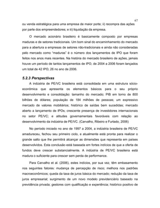 67
ou venda estratégica para uma empresa de maior porte; ii) recompra das ações
por parte dos empreendedores; e iii) liquidação da empresa.
O mercado acionário brasileiro é basicamente composto por empresas
maduras e de setores tradicionais. Um bom sinal do encaminhamento do mercado
para a abertura a empresas de setores não-tradicionais e ainda não consideradas
pelo mercado como “maduras” é o número dos lançamentos de IPO que foram
feitos nos anos mais recentes. Na história do mercado brasileiro de ações, jamais
houve um período de tantos lançamentos de IPO, de 2004 a 2006 foram lançados
um total de 42 IPO, 26 no ano de 2006.
5.2.3 Perspectivas
A indústria de PE/VC brasileira está consolidada em uma estrutura sócio-
econômica que apresenta os elementos básicos para o seu próprio
desenvolvimento e consolidação: tamanho do mercado; PIB em torno de 800
bilhões de dólares; população de 184 milhões de pessoas; um expressivo
mercado de valores mobiliários; histórico de saídas bem sucedidas; mercado
aberto a lançamento de IPOs; crescente presença de investidores internacionais
no setor PE/VC; e atitudes governamentais favoráveis com relação ao
desenvolvimento da indústria de PE/VC. (Carvalho, Ribeiro e Furtado, 2006)
No período iniciado no ano de 1997 a 2004, a indústria brasileira de PE/VC
amadureceu, fechou seu primeiro ciclo, e atualmente está pronta para realizar o
grande salto que lhe permitirá alcançar as dimensões que representa em países
desenvolvidos. Esta conclusão está baseada em fortes indícios de que a oferta de
fundos deve crescer substancialmente. A indústria de PE/VC brasileira está
madura o suficiente para crescer sem perda de performance.
Para Carvalho et al. (2006), estes indícios, por sua vez, têm embasamento
nos seguintes fatores: mudança de percepção de risco; melhora nos padrões
macroeconômicos; queda da taxa de juros básica do mercado; redução da taxa de
juros empresarial; surgimento de um novo modelo previdenciário baseado na
previdência privada; gestores com qualificação e experiência; histórico positivo de
 