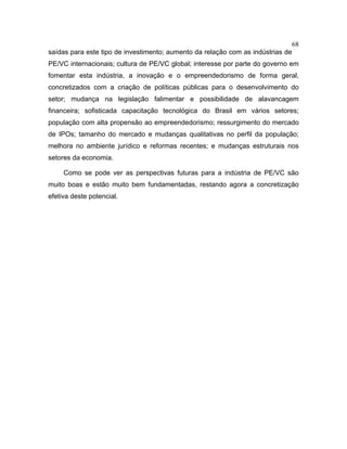 68
saídas para este tipo de investimento; aumento da relação com as indústrias de
PE/VC internacionais; cultura de PE/VC global; interesse por parte do governo em
fomentar esta indústria, a inovação e o empreendedorismo de forma geral,
concretizados com a criação de políticas públicas para o desenvolvimento do
setor; mudança na legislação falimentar e possibilidade de alavancagem
financeira; sofisticada capacitação tecnológica do Brasil em vários setores;
população com alta propensão ao empreendedorismo; ressurgimento do mercado
de IPOs; tamanho do mercado e mudanças qualitativas no perfil da população;
melhora no ambiente jurídico e reformas recentes; e mudanças estruturais nos
setores da economia.
Como se pode ver as perspectivas futuras para a indústria de PE/VC são
muito boas e estão muito bem fundamentadas, restando agora a concretização
efetiva deste potencial.
 