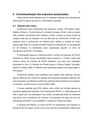 69
6 Contextualização das empresas pesquisadas
Neste capítulo serão tratados como foi realizada a seleção das empresas que
fazem parte do estudo de casos e o perfil destas empresas.
6.1 Seleção dos casos
Inicialmente, foram identificadas três empresas, a saber: FIR Capital; Jardim
Botânico Partners - Fundo Novarum; e Instituto Inovação. Porém, como os dados
mais recentes encontrados eram relativos a 2004, e devido ao pouco tempo de
atuação deste tipo de indústria e de sua alta taxa de crescimento, foi feita uma
pesquisa junto a profissionais da indústria para verificar a entrada de novos
players após 2004. Em meados de 2006, através da indicação de um dos gestores
da JB Partners, foi identificada outra organização atuando no ramo de
investimento de PE/VC: a Confrapar.
É interessante observar a diferença entre o número de empresas de PE/VC
sediadas em Minas Gerais encontradas nesta pesquisa e o número citado pelo
primeiro censo da Indústria de PE/VC Brasileira, que teve seus resultados
publicados no livro “A Indústria de Private Equity e Venture Capital” (Carvalho,
Ribeiro e Furtado, 2006). O referido censo apresentou apenas uma organização, a
FIR Capital.
Inicialmente existiam duas hipóteses para explicar esta diferença: i)houve
alguma diferença nos critérios de seleção das empresas estudadas utilizados nas
duas pesquisas; ii)a diferença poderia ser explicada pela entrada de novos players
no mercado, ocorrida entre os anos de 2004 e 2006.
O censo realizado pela FGV utilizou como critério de inclusão apenas as
empresas legalmente instituídas como empresas de PE/VC, e, nesta pesquisa, foi
feita a opção por uma abordagem mais ampla, considerando todas as empresas
que atuam como investidoras de recursos e fornecedoras de apoio em troca de
participação acionária o que possibilitou a inclusão do Instituto Inovação.
A empresa JB Partners, no censo da FGV foi considerada como sediada no
Estado do Rio de Janeiro, porém como o seu veículo de investimento voltado para
 