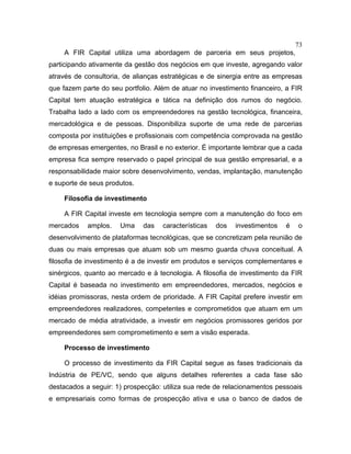 73
A FIR Capital utiliza uma abordagem de parceria em seus projetos,
participando ativamente da gestão dos negócios em que investe, agregando valor
através de consultoria, de alianças estratégicas e de sinergia entre as empresas
que fazem parte do seu portfolio. Além de atuar no investimento financeiro, a FIR
Capital tem atuação estratégica e tática na definição dos rumos do negócio.
Trabalha lado a lado com os empreendedores na gestão tecnológica, financeira,
mercadológica e de pessoas. Disponibiliza suporte de uma rede de parcerias
composta por instituições e profissionais com competência comprovada na gestão
de empresas emergentes, no Brasil e no exterior. É importante lembrar que a cada
empresa fica sempre reservado o papel principal de sua gestão empresarial, e a
responsabilidade maior sobre desenvolvimento, vendas, implantação, manutenção
e suporte de seus produtos.
Filosofia de investimento
A FIR Capital investe em tecnologia sempre com a manutenção do foco em
mercados amplos. Uma das características dos investimentos é o
desenvolvimento de plataformas tecnológicas, que se concretizam pela reunião de
duas ou mais empresas que atuam sob um mesmo guarda chuva conceitual. A
filosofia de investimento é a de investir em produtos e serviços complementares e
sinérgicos, quanto ao mercado e à tecnologia. A filosofia de investimento da FIR
Capital é baseada no investimento em empreendedores, mercados, negócios e
idéias promissoras, nesta ordem de prioridade. A FIR Capital prefere investir em
empreendedores realizadores, competentes e comprometidos que atuam em um
mercado de média atratividade, a investir em negócios promissores geridos por
empreendedores sem comprometimento e sem a visão esperada.
Processo de investimento
O processo de investimento da FIR Capital segue as fases tradicionais da
Indústria de PE/VC, sendo que alguns detalhes referentes a cada fase são
destacados a seguir: 1) prospecção: utiliza sua rede de relacionamentos pessoais
e empresariais como formas de prospecção ativa e usa o banco de dados de
 