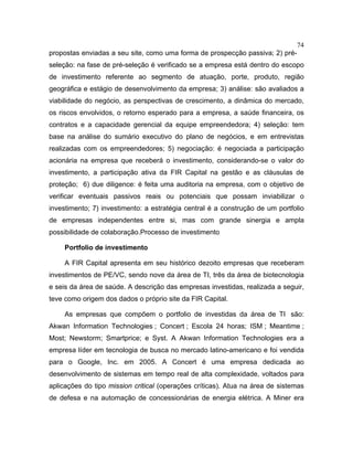 74
propostas enviadas a seu site, como uma forma de prospecção passiva; 2) pré-
seleção: na fase de pré-seleção é verificado se a empresa está dentro do escopo
de investimento referente ao segmento de atuação, porte, produto, região
geográfica e estágio de desenvolvimento da empresa; 3) análise: são avaliados a
viabilidade do negócio, as perspectivas de crescimento, a dinâmica do mercado,
os riscos envolvidos, o retorno esperado para a empresa, a saúde financeira, os
contratos e a capacidade gerencial da equipe empreendedora; 4) seleção: tem
base na análise do sumário executivo do plano de negócios, e em entrevistas
realizadas com os empreendedores; 5) negociação: é negociada a participação
acionária na empresa que receberá o investimento, considerando-se o valor do
investimento, a participação ativa da FIR Capital na gestão e as cláusulas de
proteção; 6) due diligence: é feita uma auditoria na empresa, com o objetivo de
verificar eventuais passivos reais ou potenciais que possam inviabilizar o
investimento; 7) investimento: a estratégia central é a construção de um portfolio
de empresas independentes entre si, mas com grande sinergia e ampla
possibilidade de colaboração.Processo de investimento
Portfolio de investimento
A FIR Capital apresenta em seu histórico dezoito empresas que receberam
investimentos de PE/VC, sendo nove da área de TI, três da área de biotecnologia
e seis da área de saúde. A descrição das empresas investidas, realizada a seguir,
teve como origem dos dados o próprio site da FIR Capital.
As empresas que compõem o portfolio de investidas da área de TI são:
Akwan Information Technologies ; Concert ; Escola 24 horas; ISM ; Meantime ;
Most; Newstorm; Smartprice; e Syst. A Akwan Information Technologies era a
empresa líder em tecnologia de busca no mercado latino-americano e foi vendida
para o Google, Inc. em 2005. A Concert é uma empresa dedicada ao
desenvolvimento de sistemas em tempo real de alta complexidade, voltados para
aplicações do tipo mission critical (operações críticas). Atua na área de sistemas
de defesa e na automação de concessionárias de energia elétrica. A Miner era
 