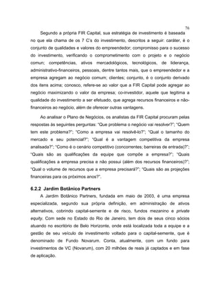 76
Segundo a própria FIR Capital, sua estratégia de investimento é baseada
no que ela chama de os 7 C’s do investimento, descritos a seguir: caráter, é o
conjunto de qualidades e valores do empreendedor; compromisso para o sucesso
do investimento, verificando o comprometimento com o projeto e o negócio
comun; competências, ativos mercadológicos, tecnológicos, de liderança,
administrativo-financeiros, pessoais, dentre tantos mais, que o empreendedor e a
empresa agregam ao negócio comum; clientes; conjunto, é o conjunto derivado
dos itens acima; conosco, refere-se ao valor que a FIR Capital pode agregar ao
negócio maximizando o valor da empresa; co-investidor, aquele que legitima a
qualidade do investimento a ser efetuado, que agrega recursos financeiros e não-
financeiros ao negócio, além de oferecer outras vantagens.
Ao analisar o Plano de Negócios, os analistas da FIR Capital procuram pelas
respostas às seguintes perguntas: “Que problema o negócio vai resolver?”; “Quem
tem este problema?”; “Como a empresa vai resolvê-lo?”; “Qual o tamanho do
mercado e seu potencial?”; “Qual é a vantagem competitiva da empresa
analisada?”; “Como é o cenário competitivo (concorrentes; barreiras de entrada)?”;
“Quais são as qualificações da equipe que compõe a empresa?”; “Quais
qualificações a empresa precisa e não possui (além dos recursos financeiros)?”;
“Qual o volume de recursos que a empresa precisará?”; “Quais são as projeções
financeiras para os próximos anos?”.
6.2.2 Jardim Botânico Partners
A Jardim Botânico Partners, fundada em maio de 2003, é uma empresa
especializada, segundo sua própria definição, em administração de ativos
alternativos, cobrindo capital-semente e de risco, fundos mezanino e private
equity. Com sede no Estado do Rio de Janeiro, tem dois de seus cinco sócios
atuando no escritório de Belo Horizonte, onde está localizada toda a equipe e a
gestão de seu veículo de investimento voltado para o capital-semente, que é
denominado de Fundo Novarum. Conta, atualmente, com um fundo para
investimentos de VC (Novarum), com 20 milhões de reais já captados e em fase
de aplicação.
 