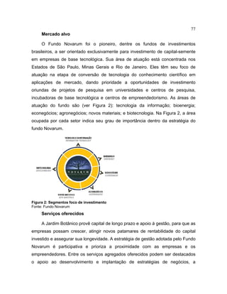 77
Mercado alvo
O Fundo Novarum foi o pioneiro, dentre os fundos de investimentos
brasileiros, a ser orientado exclusivamente para investimento de capital-semente
em empresas de base tecnológica. Sua área de atuação está concentrada nos
Estados de São Paulo, Minas Gerais e Rio de Janeiro. Eles têm seu foco de
atuação na etapa de conversão de tecnologia do conhecimento científico em
aplicações de mercado, dando prioridade a oportunidades de investimento
oriundas de projetos de pesquisa em universidades e centros de pesquisa,
incubadoras de base tecnológica e centros de empreendedorismo. As áreas de
atuação do fundo são (ver Figura 2): tecnologia da informação; bioenergia;
econegócios; agronegócios; novos materiais; e biotecnologia. Na Figura 2, a área
ocupada por cada setor indica seu grau de importância dentro da estratégia do
fundo Novarum.
Figura 2: Segmentos foco de investimento
Fonte: Fundo Novarum
Serviços oferecidos
A Jardim Botânico provê capital de longo prazo e apoio à gestão, para que as
empresas possam crescer, atingir novos patamares de rentabilidade do capital
investido e assegurar sua longevidade. A estratégia de gestão adotada pelo Fundo
Novarum é participativa e prioriza a proximidade com as empresas e os
empreendedores. Entre os serviços agregados oferecidos podem ser destacados
o apoio ao desenvolvimento e implantação de estratégias de negócios, a
 