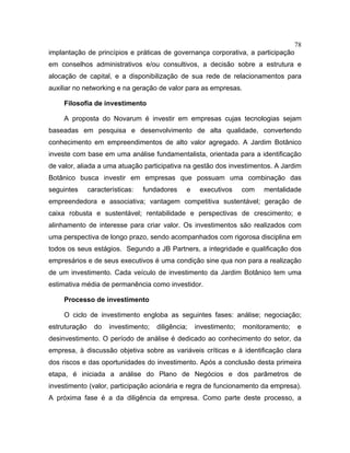 78
implantação de princípios e práticas de governança corporativa, a participação
em conselhos administrativos e/ou consultivos, a decisão sobre a estrutura e
alocação de capital, e a disponibilização de sua rede de relacionamentos para
auxiliar no networking e na geração de valor para as empresas.
Filosofia de investimento
A proposta do Novarum é investir em empresas cujas tecnologias sejam
baseadas em pesquisa e desenvolvimento de alta qualidade, convertendo
conhecimento em empreendimentos de alto valor agregado. A Jardim Botânico
investe com base em uma análise fundamentalista, orientada para a identificação
de valor, aliada a uma atuação participativa na gestão dos investimentos. A Jardim
Botânico busca investir em empresas que possuam uma combinação das
seguintes características: fundadores e executivos com mentalidade
empreendedora e associativa; vantagem competitiva sustentável; geração de
caixa robusta e sustentável; rentabilidade e perspectivas de crescimento; e
alinhamento de interesse para criar valor. Os investimentos são realizados com
uma perspectiva de longo prazo, sendo acompanhados com rigorosa disciplina em
todos os seus estágios. Segundo a JB Partners, a integridade e qualificação dos
empresários e de seus executivos é uma condição sine qua non para a realização
de um investimento. Cada veículo de investimento da Jardim Botânico tem uma
estimativa média de permanência como investidor.
Processo de investimento
O ciclo de investimento engloba as seguintes fases: análise; negociação;
estruturação do investimento; diligência; investimento; monitoramento; e
desinvestimento. O período de análise é dedicado ao conhecimento do setor, da
empresa, à discussão objetiva sobre as variáveis críticas e à identificação clara
dos riscos e das oportunidades do investimento. Após a conclusão desta primeira
etapa, é iniciada a análise do Plano de Negócios e dos parâmetros de
investimento (valor, participação acionária e regra de funcionamento da empresa).
A próxima fase é a da diligência da empresa. Como parte deste processo, a
 
