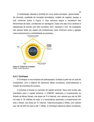 80
A metodologia utilizada é dividida em cinco áreas principais: oportunidade
de mercado; qualidade da inovação tecnológica; modelo de negócio; equipe; e
exit; conforme ilustra a Figura 3. Sua estrutura segue a arquitetura das
ferramentas de radar, constituindo um pentágono. Cada uma das cinco variáveis é
classificada de acordo com três conceitos: bom, razoável e ruim. As avaliações
são sempre feitas em duplas (de profissionais), para minimizar erros e agregar
mais conhecimento e confiabilidade ao processo.
Figura 3: Critério de avaliação
Fonte: Fundo Novarum
6.2.3 Confrapar
A Confrapar é uma empresa de participações, fundada a partir de um pool de
investidores, com o objetivo de alavancar idéias inovadoras, potencializando a
criação de empresas de sucesso.
A empresa é focada no mercado de capital semente. Seus dois fundos são
orientados para o capital semente: o CONFIR, destinado a investimentos no
Estado de Minas Gerais, nas áreas de TI e Internet, com valores que vão de 500
mil reais a 1,8 milhões de reais; e o VentureEasy destinado a investimentos em
todo o Brasil, nas áreas de TI, Internet, Telecomunicações e Mídia, com valores
que vão de 200 mil reais a até 1 milhão. A Confrapar seleciona idéias inovadoras,
 