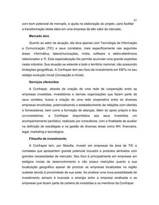 81
com bom potencial de mercado, e ajuda na elaboração do projeto, para facilitar
a transformação desta idéia em uma empresa de alto valor de mercado.
Mercado alvo
Quanto ao setor de atuação, ela atua apenas com Tecnologia da Informação
e Comunicação (TIC) e seus correlatos, mais especificamente nas seguintes
áreas: informática, telecomunicações, mídia, software e eletro-eletrônicos
relacionados a TI. Esta especialização lhe permite acumular uma grande expertise
nesta indústria. Sua atuação se estende a todo o território nacional, não possuindo
limitações geográficas. A Confrapar tem seu foco de investimento em EBTs no seu
estágio evolução inicial (concepção e inicial).
Serviços oferecidos
A Confrapar, através da criação de uma rede de cooperação entre as
empresas investidas, investidores e demais organizações que fazem parte de
seus contatos, busca a criação de uma rede cooperativa entre as diversas
empresas envolvidas, potencializando o estabelecimento de relações com clientes
e fornecedores, bem como a formação de alianças. Além do apoio próprio e dos
co-investidores, a Confrapar disponibiliza aos seus investidos um
acompanhamento periódico, realizado por consultores, com a finalidade de auxiliar
na definição de estratégias e na gestão de diversas áreas como RH, financeira,
legal, marketing e tecnológica.
Filosofia de investimento
A Confrapar tem, por filosofia, investir em empresas da área de TIC e
correlatas que apresentem grande potencial inovador e produtos alinhados com
grandes necessidades de mercado. Seu foco é principalmente em empresas em
estágios inicias de desenvolvimento e não possui restrições quanto a sua
localização geográfica apesar de priorizar as empresas localizadas na região
sudeste devido à proximidade de sua sede. Ao analisar uma nova possibilidade de
investimento sempre é buscada a sinergia entre a empresa analisada e as
empresas que fazem parte da carteira de investidas e os membros da Confrapar.
 