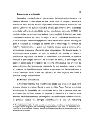 82
Processo de investimento
Segundo a própria Confrapar, seu processo de investimento é baseado nos
modelos adotados no mercado de venture capital dos EUA, adaptado à realidade
brasileira e à sua área de atuação. O processo de investimento é dividido em seis
etapas. Com base no sumário executivo enviado pela empresa-alvo, é realizado
um estudo preliminar da viabilidade técnica, econômica e comercial (EVTEC) do
negócio. Após o término da primeira etapa, o empreendedor é chamado para fazer
uma apresentação do seu plano de negócios para a comissão de investimentos.
Caso a avaliação preliminar seja positiva, é solicitado o envio de mais informações
para a realização da avaliação de acordo com a metodologia da “análise de
radar”28
. Posteriormente é gerado um relatório enviado para a empresa-alvo,
contendo sua avaliação e informando sobre o interesse ou não da organização no
investimento nesta empresa. No caso da avaliação ser positiva, é iniciado o
processo de negociação dos termos do investimento. São discutidos os aspectos
relativos à participação acionária, às clausulas de defesa, à participação nas
decisões estratégicas, à composição do conselho administrativo e ao processo de
desinvestimento. Se o processo de negociação for bem sucedido, é dado o início
ao processo de due diligence para verificar a veracidade dos dados analisados e
buscar identificar riscos. Caso seja aprovado na due diligence tem início à
parceria, ou seja, o investimento.
Portfolio de investimento
A Confrapar realizou dois investimentos desde sua criação em 2005, uma
empresa situada em Minas Gerais e outra em São Paulo. Apenas um destes
investimentos foi anunciado para o mercado, sendo que o segundo deve ser
anunciado nos próximos meses. A empresa já anunciada é a via6com uma
empresa de Internet destinada a formação de uma comunidade profissional virtual.
O principal objetivo dos serviços disponibilizados é criar um networking
28
A metodologia de análise de radar consiste em demonstrar e sintetizar os resultados obtidos na
avaliação, através de gráficos, em forma de figuras geométricas, cujas áreas são delineadas pela
combinação de indicadores. O Gráfico Radar possibilita rápida visualização e fácil interpretação da
avaliação das empresas.
 