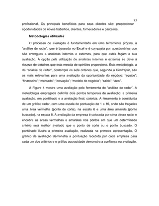 83
profissional. Os principais benefícios para seus clientes são: proporcionar
oportunidades de novos trabalhos, clientes, fornecedores e parceiros.
Metodologias utilizadas
O processo de avaliação é fundamentado em uma ferramenta própria, a
“análise de radar”, que é baseada no Excel e é composta por questionários que
são entregues a analistas internos e externos, para que estes façam a sua
avaliação. A opção pela utilização de analistas internos e externos se deve à
riqueza de detalhes que esta mescla de opiniões proporciona. Esta metodologia, a
da “análise de radar”, contempla os sete critérios que, segundo a Confrapar, são
os mais relevantes para uma avaliação da oportunidade do negócio: “equipe”;
“financeiro”; “mercado”; “inovação”; “modelo do negócio”; “saída”; “deal”.
A Figura 4 mostra uma avaliação pela ferramenta de “análise de radar”. A
metodologia empregada delimita dois pontos temporais de avaliação: a primeira
avaliação, em pontilhado e a avaliação final, colorida. A ferramenta é constituída
de um gráfico radar, com uma escala de pontuação de 1 a 10, onde são traçadas
uma área vermelha (ponto de corte), na escala 6 e uma área amarela (ponto
buscado), na escala 8. A avaliação da empresa é colocada por cima desse radar e
encobre as áreas vermelhas e amarelas nos pontos em que um determinado
critério seja melhor avaliado que o ponto de corte ou o ponto buscado. O
pontilhado ilustra a primeira avaliação, realizada na primeira apresentação. O
gráfico de avaliação demonstra a pontuação recebida por cada empresa para
cada um dos critérios e o gráfico acuracidade demonstra a confiança na avaliação.
 