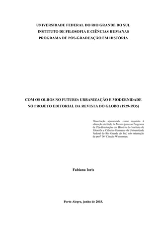UNIVERSIDADE FEDERAL DO RIO GRANDE DO SUL
     INSTITUTO DE FILOSOFIA E CIÊNCIAS HUMANAS
      PROGRAMA DE PÓS-GRADUAÇÃO EM HISTÓRIA




COM OS OLHOS NO FUTURO: URBANIZAÇÃO E MODERNIDADE
 NO PROJETO EDITORIAL DA REVISTA DO GLOBO (1929-1935)


                                     Dissertação apresentada como requisito à
                                     obtenção do título de Mestre junto ao Programa
                                     de Pós-Graduação em História do Instituto de
                                     Filosofia e Ciências Humanas da Universidade
                                     Federal do Rio Grande do Sul, sob orientação
                                     da profª Drª Claudia Wasserman.




                       Fabiana Ioris




                 Porto Alegre, junho de 2003.
 