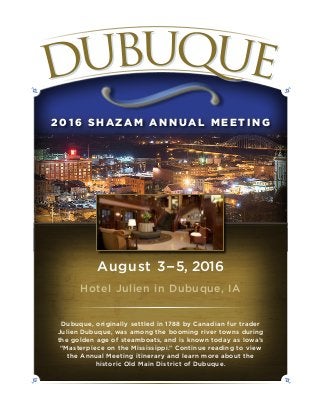 2 01 6 S H A Z A M A N N UA L M E E T I N G
August 3–5, 2016
Hotel Julien in Dubuque, IA
Dubuque, originally settled in 1788 by Canadian fur trader
Julien Dubuque, was among the booming river towns during
the golden age of steamboats, and is known today as Iowa’s
“Masterpiece on the Mississippi.” Continue reading to view
the Annual Meeting itinerary and learn more about the
historic Old Main District of Dubuque.
 