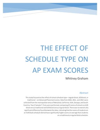 THE EFFECT OF
SCHEDULE TYPE ON
AP EXAM SCORES
Whitney Graham
Abstract
Thisstudyfocusedonthe effectof school schedule type—regularblock, A/Bblock,or
traditional—onAdvancedPlacement scores.Datafrom2010, 2011, and 2012 were
collectedfromthe metropolitanareasof Maryland,California,Utah,Georgia,andSouth
Carolina.Two2-Sample T-Testswere performed,comparingAPscoresof schoolsonA/B
blockversustraditional andA/Bblockversusregularblock.There wasnostatistically
significantdifferencefoundbetweenthe data,indicatingthatthe scoresof studentson
an A/B blockschedule didnothave significantlyhigherscoresonaverage thanstudents
on a traditional orregularblockschedule.
 