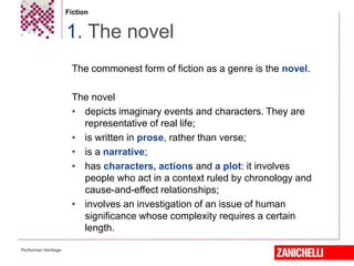 Fiction
The commonest form of fiction as a genre is the novel.
The novel
• depicts imaginary events and characters. They are
representative of real life;
• is written in prose, rather than verse;
• is a narrative;
• has characters, actions and a plot: it involves
people who act in a context ruled by chronology and
cause-and-effect relationships;
• involves an investigation of an issue of human
significance whose complexity requires a certain
length.
1. The novel
Performer Heritage
 