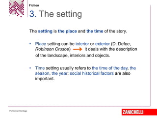 Fiction
The setting is the place and the time of the story.
• Place setting can be interior or exterior (D. Defoe,
Robinson Crusoe) it deals with the description
of the landscape, interiors and objects.
• Time setting usually refers to the time of the day, the
season, the year; social historical factors are also
important.
3. The setting
Performer Heritage
 
