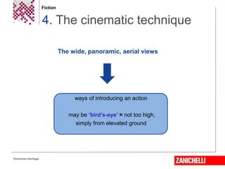Fiction
4. The cinematic technique
Performer Heritage
from the city into the street, from the street into the
house, and taking the reader from room to room.
The wide, panoramic, aerial views
ways of introducing an action
may be ‘bird’s-eye’ = not too high,
simply from elevated ground
 