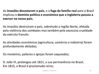 Módulo 5, História A 10
As invasões devastaram o país, e a fuga da família real para o Brasil
implicou o domínio político e económico que a Inglaterra passou a
exercer no nosso país;
As invasões destruíram o país, sobretudo a região Norte, afetada
pela violência dos combates mas também pela excessiva crueldade
do exército francês:
As atividades económicas (agricultura, comércio e indústria) foram
profundamente afetadas;
Os mosteiros, palácios e igrejas foram saqueados;
D. João VI, prolongou até 1821, a sua permanência no Brasil;
Em 1815, o Brasil é proclamado reino;
 