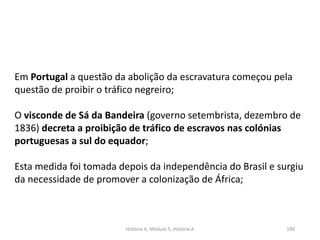 História A, Módulo 5, História A 100
Em Portugal a questão da abolição da escravatura começou pela
questão de proibir o tráfico negreiro;
O visconde de Sá da Bandeira (governo setembrista, dezembro de
1836) decreta a proibição de tráfico de escravos nas colónias
portuguesas a sul do equador;
Esta medida foi tomada depois da independência do Brasil e surgiu
da necessidade de promover a colonização de África;
 