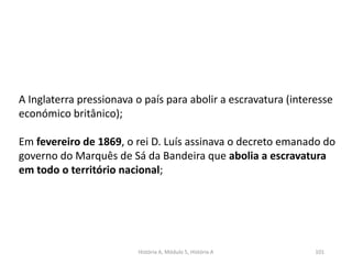 História A, Módulo 5, História A 101
A Inglaterra pressionava o país para abolir a escravatura (interesse
económico britânico);
Em fevereiro de 1869, o rei D. Luís assinava o decreto emanado do
governo do Marquês de Sá da Bandeira que abolia a escravatura
em todo o território nacional;
 
