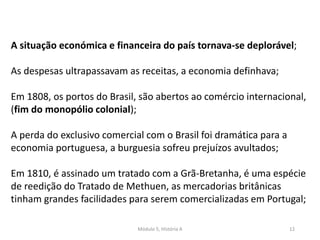 Módulo 5, História A 12
A situação económica e financeira do país tornava-se deplorável;
As despesas ultrapassavam as receitas, a economia definhava;
Em 1808, os portos do Brasil, são abertos ao comércio internacional,
(fim do monopólio colonial);
A perda do exclusivo comercial com o Brasil foi dramática para a
economia portuguesa, a burguesia sofreu prejuízos avultados;
Em 1810, é assinado um tratado com a Grã-Bretanha, é uma espécie
de reedição do Tratado de Methuen, as mercadorias britânicas
tinham grandes facilidades para serem comercializadas em Portugal;
 