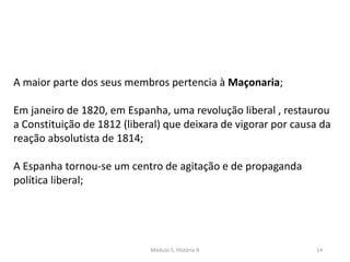 Módulo 5, História A 14
A maior parte dos seus membros pertencia à Maçonaria;
Em janeiro de 1820, em Espanha, uma revolução liberal , restaurou
a Constituição de 1812 (liberal) que deixara de vigorar por causa da
reação absolutista de 1814;
A Espanha tornou-se um centro de agitação e de propaganda
política liberal;
 
