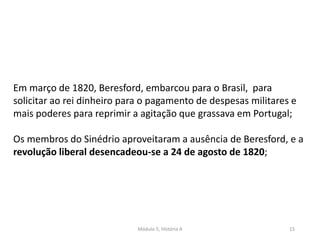 Módulo 5, História A 15
Em março de 1820, Beresford, embarcou para o Brasil, para
solicitar ao rei dinheiro para o pagamento de despesas militares e
mais poderes para reprimir a agitação que grassava em Portugal;
Os membros do Sinédrio aproveitaram a ausência de Beresford, e a
revolução liberal desencadeou-se a 24 de agosto de 1820;
 