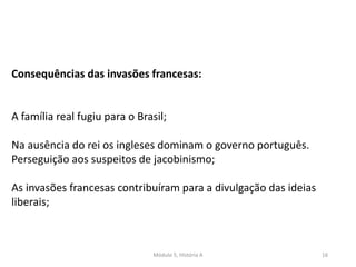 Módulo 5, História A 16
Consequências das invasões francesas:
A família real fugiu para o Brasil;
Na ausência do rei os ingleses dominam o governo português.
Perseguição aos suspeitos de jacobinismo;
As invasões francesas contribuíram para a divulgação das ideias
liberais;
 