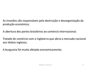 Módulo 5, História A 17
As invasões são responsáveis pela destruição e desorganização da
produção económica;
A abertura dos portos brasileiros ao comércio internacional;
Tratado de comércio com a Inglaterra que abria o mercado nacional
aos têxteis ingleses;
A burguesia foi muito afetada economicamente;
 