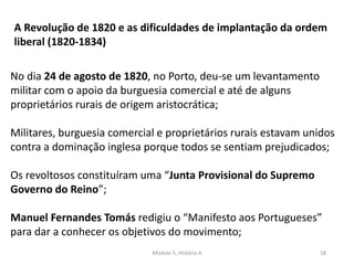 Módulo 5, História A 18
A Revolução de 1820 e as dificuldades de implantação da ordem
liberal (1820-1834)
No dia 24 de agosto de 1820, no Porto, deu-se um levantamento
militar com o apoio da burguesia comercial e até de alguns
proprietários rurais de origem aristocrática;
Militares, burguesia comercial e proprietários rurais estavam unidos
contra a dominação inglesa porque todos se sentiam prejudicados;
Os revoltosos constituíram uma “Junta Provisional do Supremo
Governo do Reino”;
Manuel Fernandes Tomás redigiu o “Manifesto aos Portugueses”
para dar a conhecer os objetivos do movimento;
 