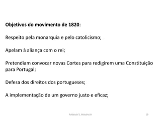 Módulo 5, História A 19
Objetivos do movimento de 1820:
Respeito pela monarquia e pelo catolicismo;
Apelam à aliança com o rei;
Pretendiam convocar novas Cortes para redigirem uma Constituição
para Portugal;
Defesa dos direitos dos portugueses;
A implementação de um governo justo e eficaz;
 