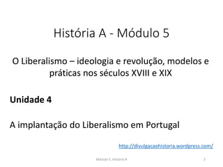 História A - Módulo 5
O Liberalismo – ideologia e revolução, modelos e
práticas nos séculos XVIII e XIX
Unidade 4
A implantação do Liberalismo em Portugal
Módulo 5, História A 2
http://divulgacaohistoria.wordpress.com/
 