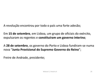 Módulo 5, História A 20
A revolução encontrou por todo o país uma forte adesão;
Em 15 de setembro, em Lisboa, um grupo de oficiais do exército,
expulsaram os regentes e constituíram um governo interino;
A 28 de setembro, os governo do Porto e Lisboa fundiram-se numa
nova “Junta Provisional do Supremo Governo do Reino”;
Freire de Andrade, presidente;
 