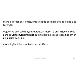 Módulo 5, História A 21
Manuel Fernandes Tomás, encarregado dos negócios do Reino e da
Fazenda;
O governo exerceu funções durante 4 meses, e organizou eleições
para as Cortes Constituintes que iniciaram os seus trabalhos em 24
de janeiro de 1821;
A revolução tinha triunfado sem violência;
 