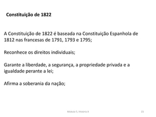 Módulo 5, História A 23
A Constituição de 1822 é baseada na Constituição Espanhola de
1812 nas francesas de 1791, 1793 e 1795;
Reconhece os direitos individuais;
Garante a liberdade, a segurança, a propriedade privada e a
igualdade perante a lei;
Afirma a soberania da nação;
Constituição de 1822
 