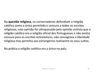 Módulo 5, História A 26
Na questão religiosa, os conservadores defendiam a religião
católica como a única permitida e censura a todos os escritos
religiosos, esta opinião foi ultrapassada pela opinião vintista que a
religião católica era a religião oficial dos Portugueses e não existia
censura para os escritos eclesiásticos, não consagrava a liberdade
religiosa mas permitia aos estrangeiros realizarem os seus cultos;
Na prática a religião católica era a única no país;
 